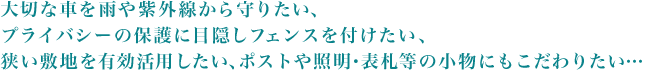 大切な車を雨や紫外線から守りたい、プライバシーの保護に目隠しフェンスを付けたい、狭い敷地を有効活用したい、ポストや照明・表札等の小物にもこだわりたい…
